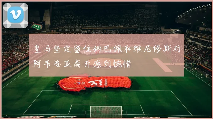皇马坚定留住姆巴佩和维尼修斯对阿韦洛亚离开感到惋惜