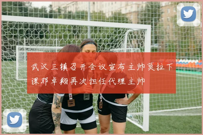 武汉三镇召开会议宣布主帅莫拉下课邓卓翔再次担任代理主帅