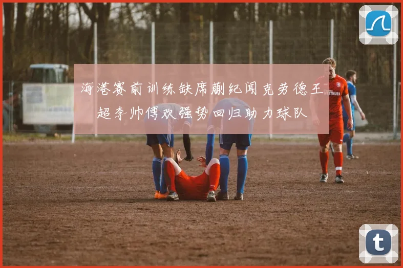 海港赛前训练缺席蒯纪闻克劳德王燊超李帅傅欢强势回归助力球队