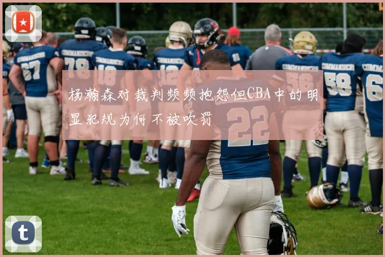 杨瀚森对裁判频频抱怨但CBA中的明显犯规为何不被吹罚