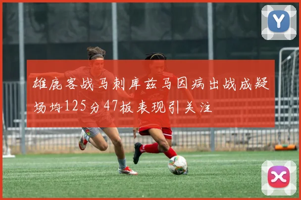 雄鹿客战马刺库兹马因病出战成疑场均125分47板表现引关注