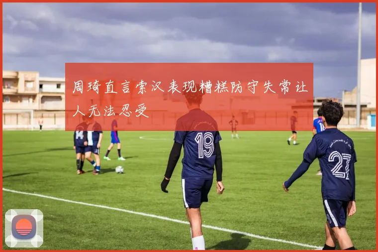 周琦直言索汉表现糟糕防守失常让人无法忍受