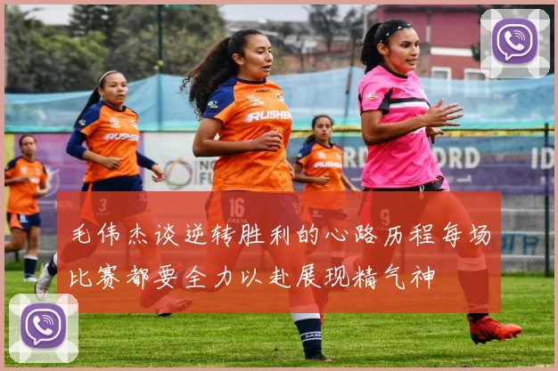毛伟杰谈逆转胜利的心路历程每场比赛都要全力以赴展现精气神