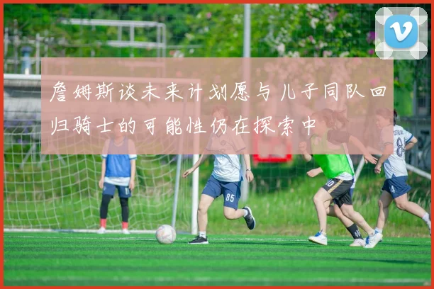 詹姆斯谈未来计划愿与儿子同队回归骑士的可能性仍在探索中