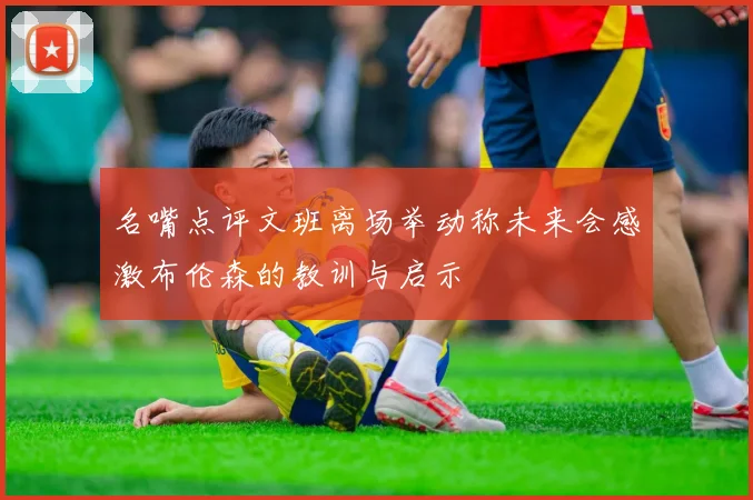 名嘴点评文班离场举动称未来会感激布伦森的教训与启示
