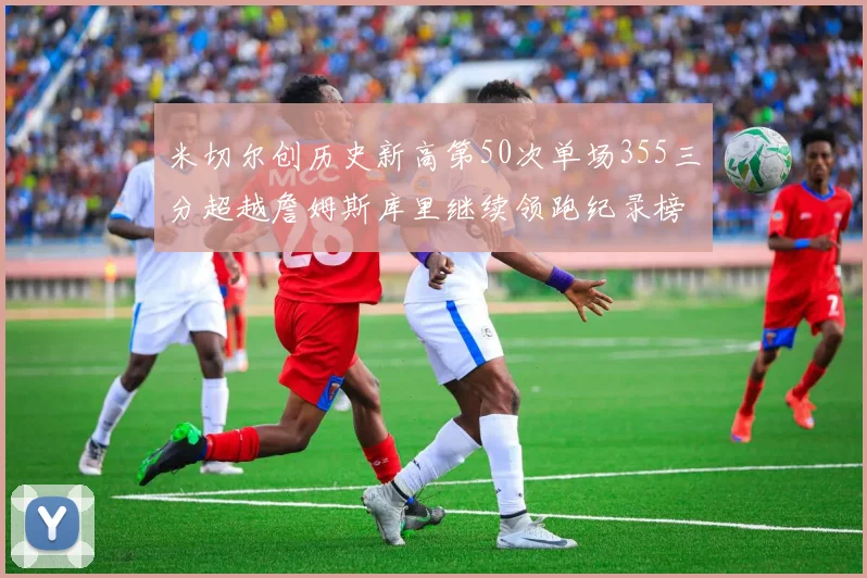 米切尔创历史新高第50次单场355三分超越詹姆斯库里继续领跑纪录榜