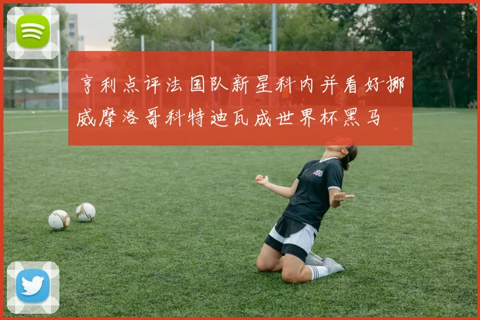 亨利点评法国队新星科内并看好挪威摩洛哥科特迪瓦成世界杯黑马