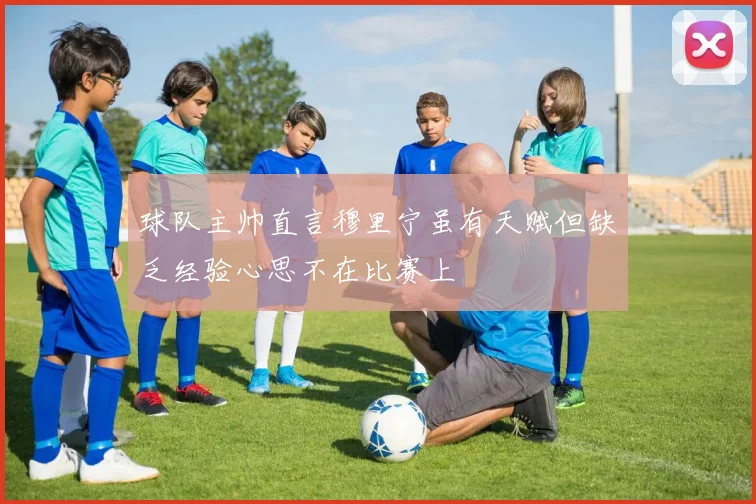 球队主帅直言穆里宁虽有天赋但缺乏经验心思不在比赛上