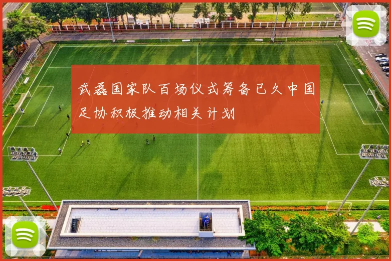 武磊国家队百场仪式筹备已久中国足协积极推动相关计划