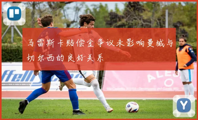 马雷斯卡赔偿金争议未影响曼城与切尔西的良好关系