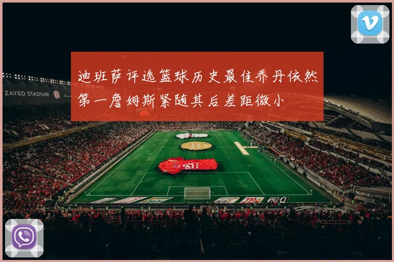 迪班萨评选篮球历史最佳乔丹依然第一詹姆斯紧随其后差距微小