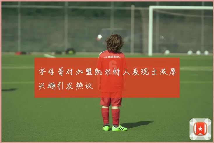 字母哥对加盟凯尔特人表现出浓厚兴趣引发热议