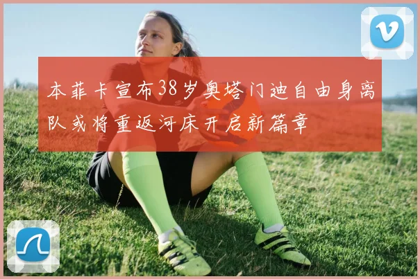 本菲卡宣布38岁奥塔门迪自由身离队或将重返河床开启新篇章