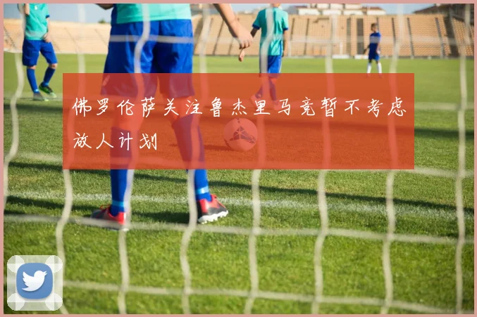 佛罗伦萨关注鲁杰里马竞暂不考虑放人计划
