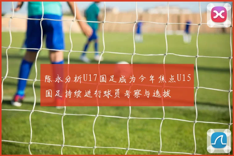 陈永分析U17国足成为今年焦点U15国足持续进行球员考察与选拔
