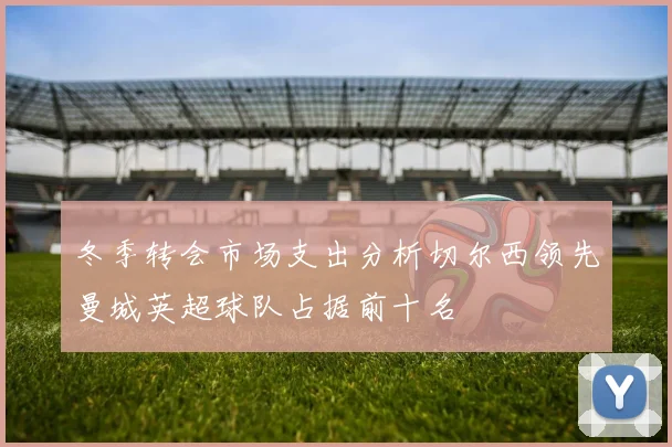 冬季转会市场支出分析切尔西领先曼城英超球队占据前十名