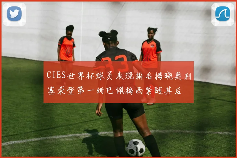 CIES世界杯球员表现排名揭晓奥利塞荣登第一姆巴佩梅西紧随其后
