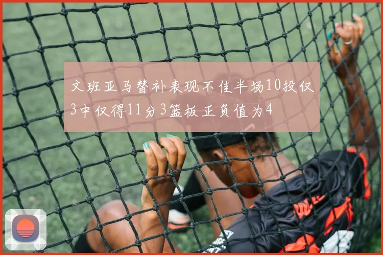 文班亚马替补表现不佳半场10投仅3中仅得11分3篮板正负值为4