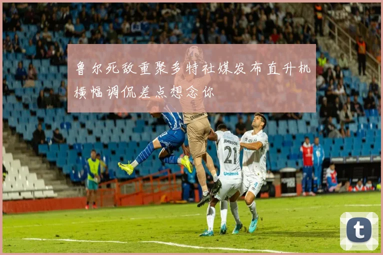 鲁尔死敌重聚多特社媒发布直升机横幅调侃差点想念你