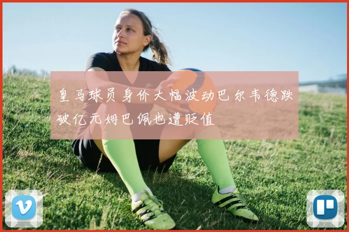 皇马球员身价大幅波动巴尔韦德跌破亿元姆巴佩也遭贬值