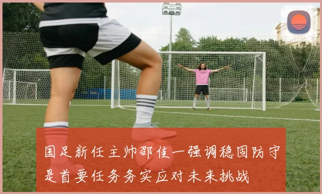 国足新任主帅邵佳一强调稳固防守是首要任务务实应对未来挑战