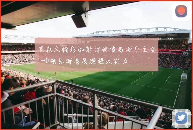 罗森文精彩远射打破僵局海牛主场1-0领先海港展现强大实力