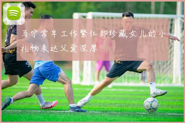 马宁常年工作繁忙却珍藏女儿的小礼物表达父爱深厚
