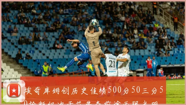 埃奇库姆创历史佳绩500分50三分50抢断仅次于艾弗森前途无限光明