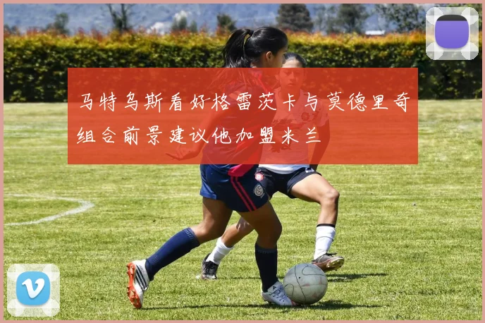 马特乌斯看好格雷茨卡与莫德里奇组合前景建议他加盟米兰