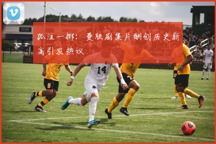 孤注一掷：曼联剧集片酬创历史新高引发热议