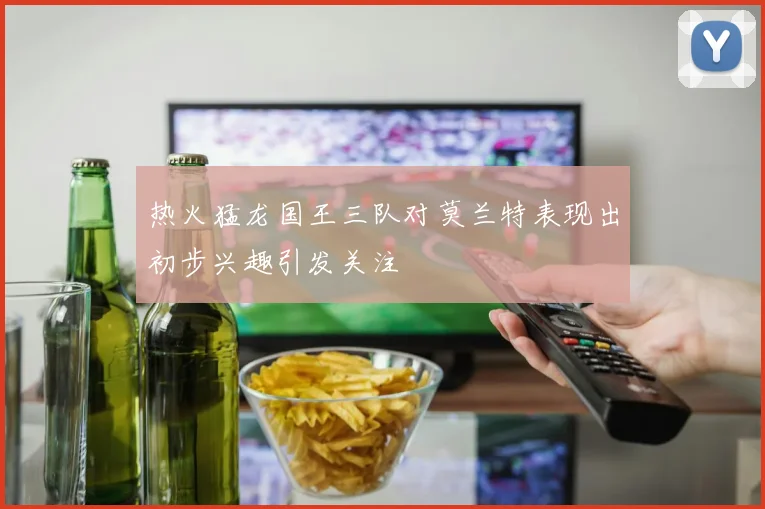 热火猛龙国王三队对莫兰特表现出初步兴趣引发关注