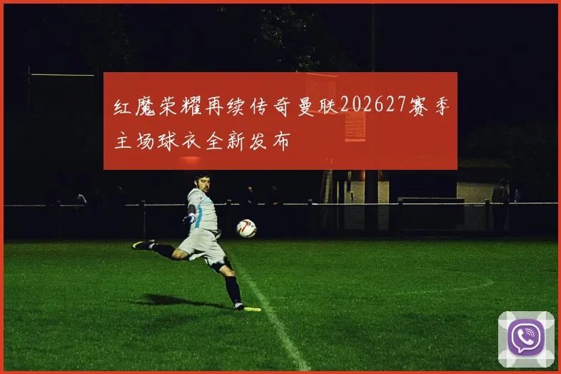 红魔荣耀再续传奇曼联202627赛季主场球衣全新发布