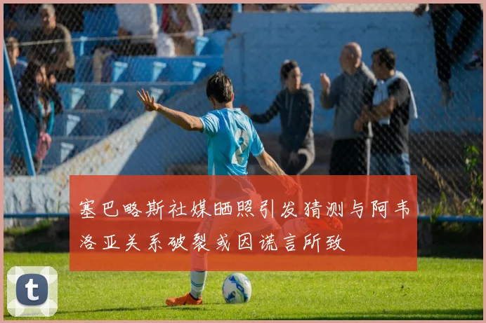 塞巴略斯社媒晒照引发猜测与阿韦洛亚关系破裂或因谎言所致