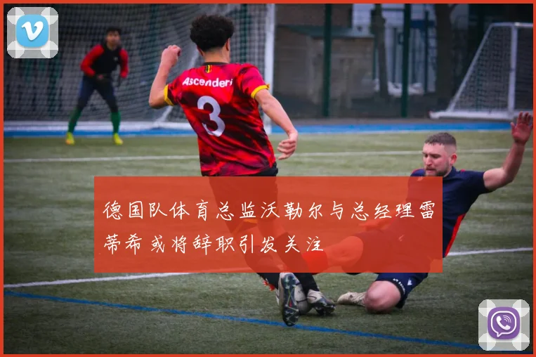 德国队体育总监沃勒尔与总经理雷蒂希或将辞职引发关注